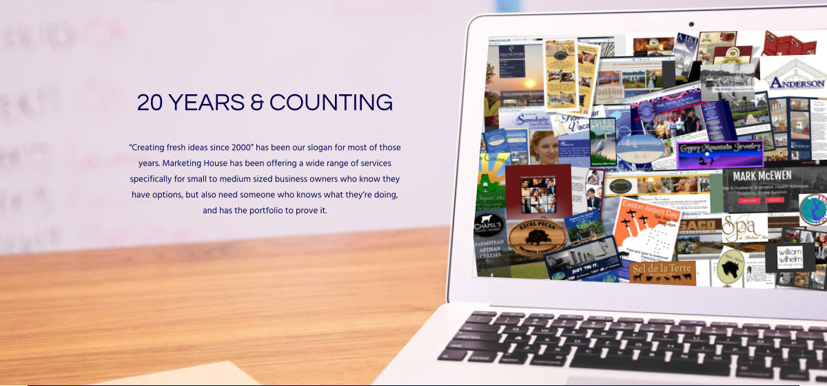 20 YEARS & COUNTING “Creating fresh ideas since 2000” has been our slogan for most of those years. Marketing House has been offering a wide range of services specifically for small to medium sized business owners who know they have options, but also need someone who knows what they’re doing, and has the portfolio to prove it.